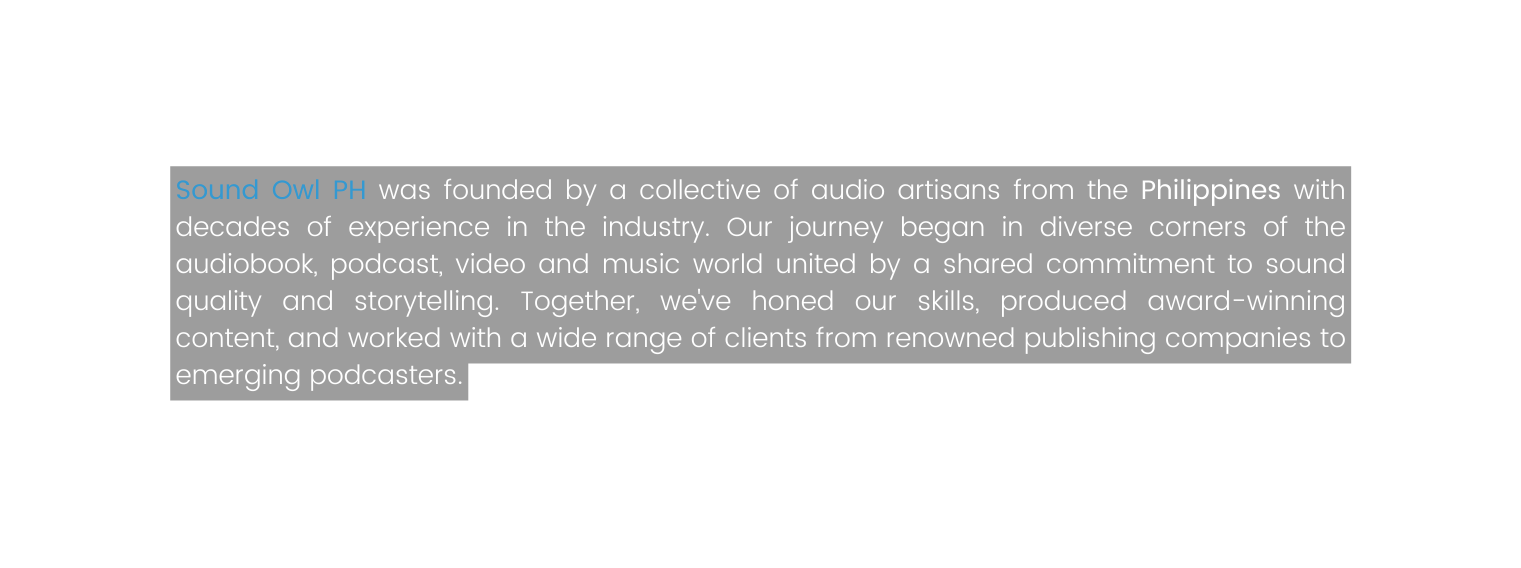 Sound Owl PH was founded by a collective of audio artisans from the Philippines with decades of experience in the industry Our journey began in diverse corners of the audiobook podcast video and music world united by a shared commitment to sound quality and storytelling Together we ve honed our skills produced award winning content and worked with a wide range of clients from renowned publishing companies to emerging podcasters